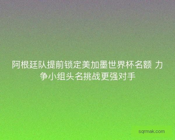 阿根廷队提前锁定美加墨世界杯名额 力争小组头名挑战更强对手