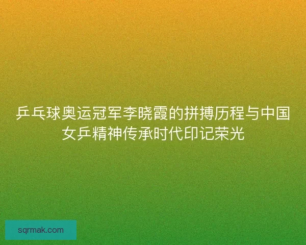 乒乓球奥运冠军李晓霞的拼搏历程与中国女乒精神传承时代印记荣光