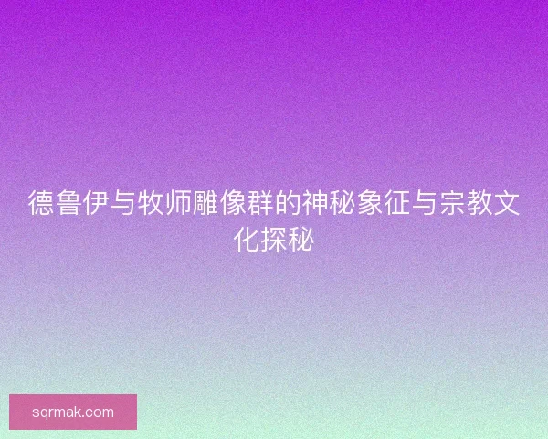 德鲁伊与牧师雕像群的神秘象征与宗教文化探秘