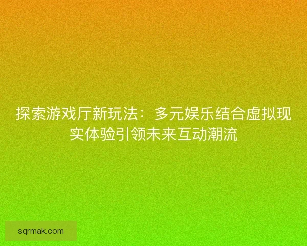 探索游戏厅新玩法：多元娱乐结合虚拟现实体验引领未来互动潮流