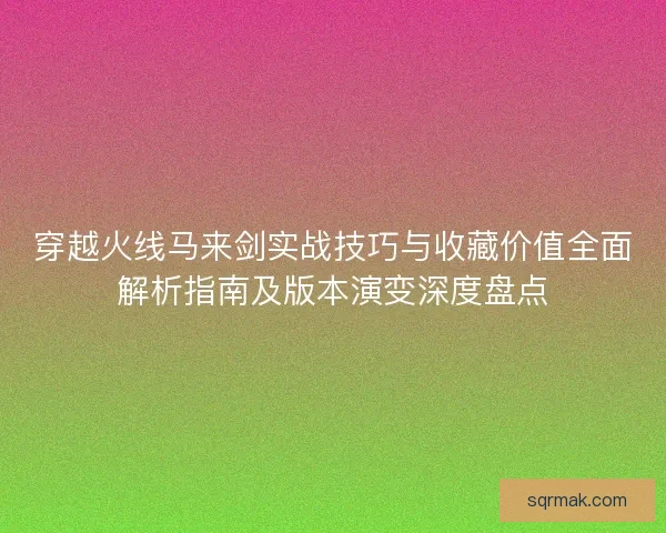 穿越火线马来剑实战技巧与收藏价值全面解析指南及版本演变深度盘点
