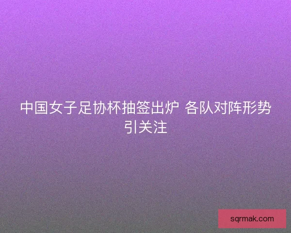 中国女子足协杯抽签出炉 各队对阵形势引关注