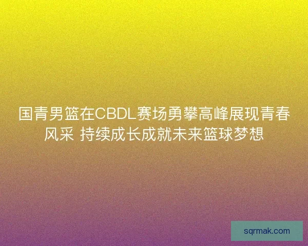 国青男篮在CBDL赛场勇攀高峰展现青春风采 持续成长成就未来篮球梦想