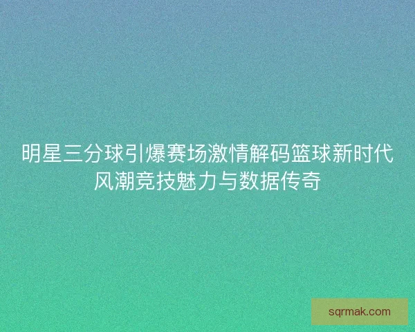 明星三分球引爆赛场激情解码篮球新时代风潮竞技魅力与数据传奇