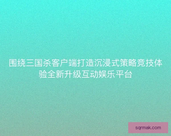 围绕三国杀客户端打造沉浸式策略竞技体验全新升级互动娱乐平台