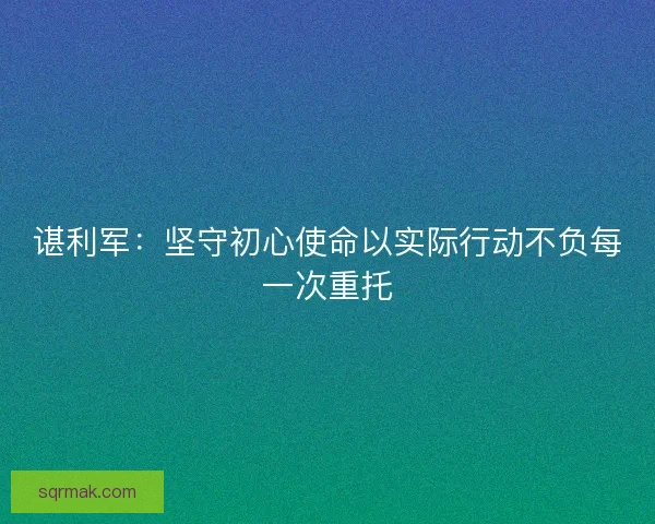 谌利军：坚守初心使命以实际行动不负每一次重托