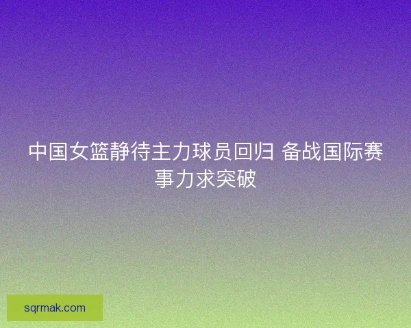 中国女篮静待主力球员回归 备战国际赛事力求突破