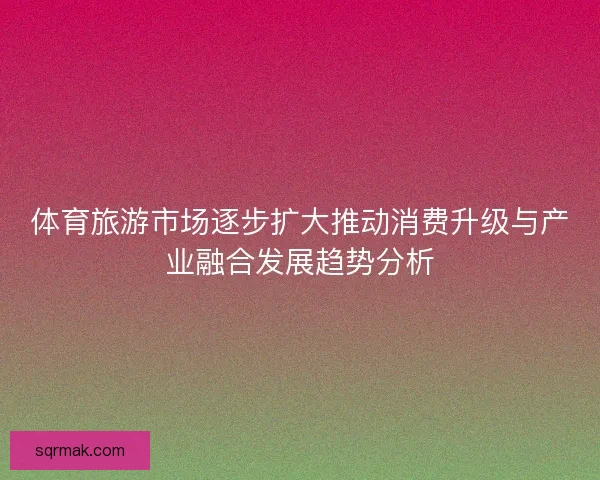 体育旅游市场逐步扩大推动消费升级与产业融合发展趋势分析