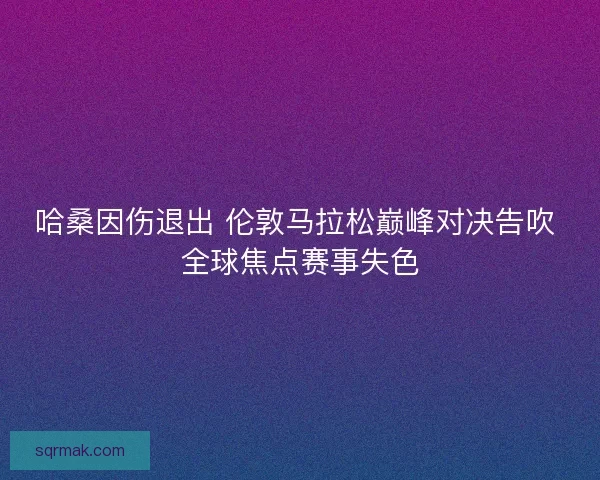 哈桑因伤退出 伦敦马拉松巅峰对决告吹 全球焦点赛事失色