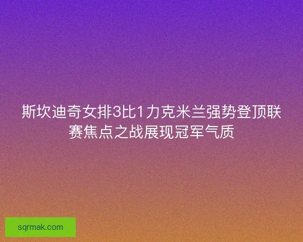 斯坎迪奇女排3比1力克米兰强势登顶联赛焦点之战展现冠军气质