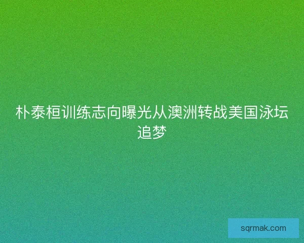朴泰桓训练志向曝光从澳洲转战美国泳坛追梦