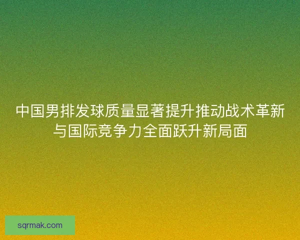 中国男排发球质量显著提升推动战术革新与国际竞争力全面跃升新局面