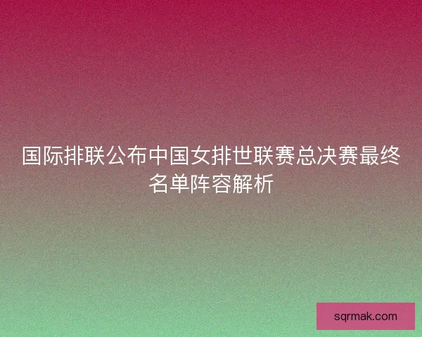 国际排联公布中国女排世联赛总决赛最终名单阵容解析